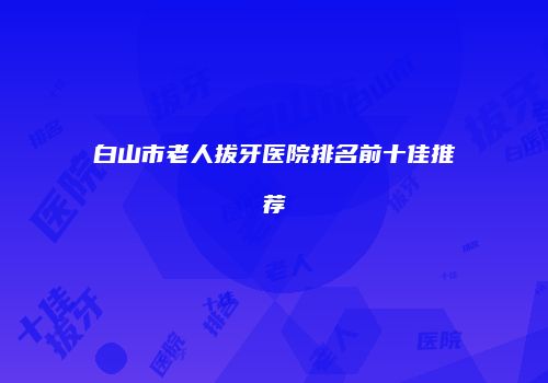 白山市老人拔牙医院排名前十佳推荐
