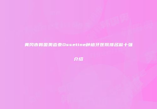 黄冈市韩国奥齿泰Ossetine种植牙医院排名前十强介绍