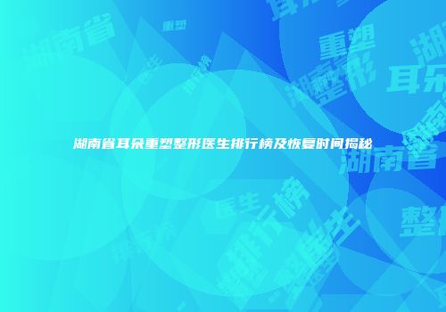 湖南省耳朵重塑整形医生排行榜及恢复时间揭秘