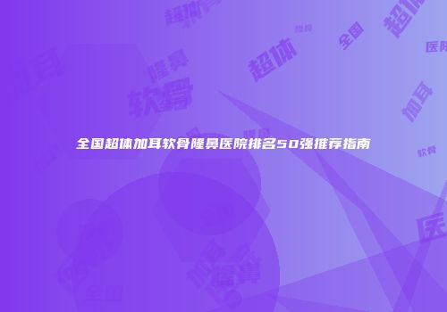 全国超体加耳软骨隆鼻医院排名50强推荐指南
