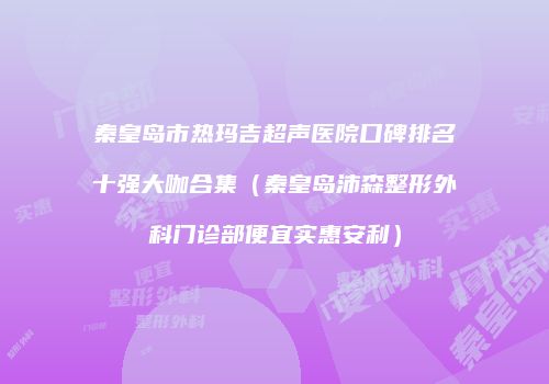 秦皇岛市热玛吉超声医院口碑排名十强大咖合集（秦皇岛沛森整形外科门诊部便宜实惠安利）