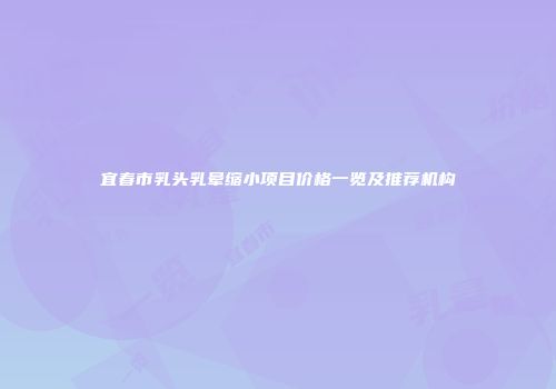宜春市乳头乳晕缩小项目价格一览及推荐机构