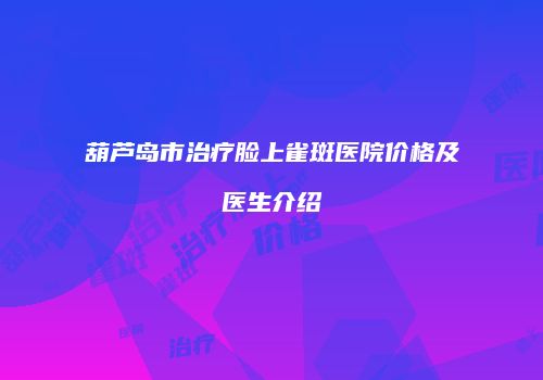 葫芦岛市治疗脸上雀斑医院价格及医生介绍