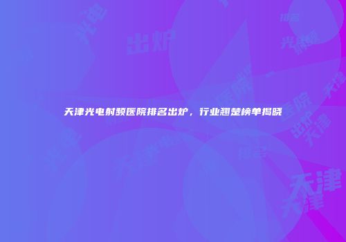 天津光电射频医院排名出炉，行业翘楚榜单揭晓