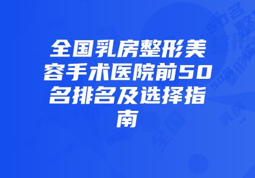 全国乳房整形美容手术医院前50名排名及选择指南