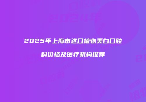 2025年上海市进口植物美白口腔科价格及医疗机构推荐