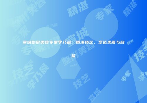 宣城整形美容专家李乃晨：精湛技艺，塑造美丽与自信