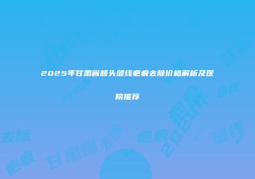 2025年甘肃省额头缝线疤痕去除价格解析及医院推荐