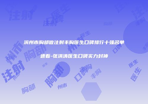 滨州市胸部做注射丰胸医生口碑排行十强名单速看-张洪涛医生口碑实力封神