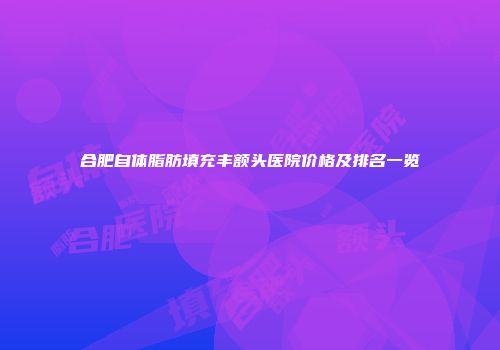 合肥自体脂肪填充丰额头医院价格及排名一览