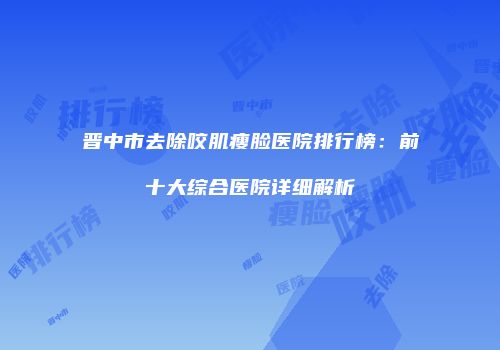 晋中市去除咬肌瘦脸医院排行榜：前十大综合医院详细解析