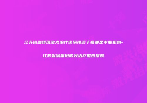江苏省咖啡斑激光治疗医院排名十强都是专业机构-江苏省咖啡斑激光治疗整形医院