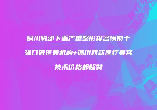 铜川胸部下垂严重整形排名榜前十强口碑医美机构+铜川四新医疗美容技术价格都超赞