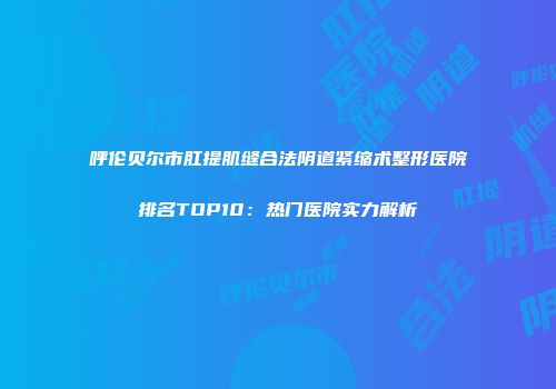 呼伦贝尔市肛提肌缝合法阴道紧缩术整形医院排名TOP10：热门医院实力解析