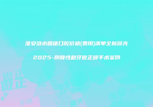 淮安涟水固德口腔价格(费用)清单全新曝光2025-附骨性龅牙做正颌手术案例
