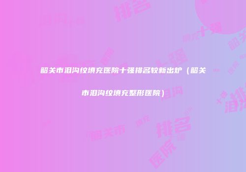 韶关市泪沟纹填充医院十强排名较新出炉（韶关市泪沟纹填充整形医院）