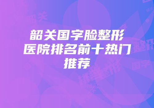韶关国字脸整形医院排名前十热门推荐