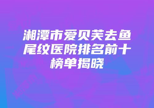 湘潭市爱贝芙去鱼尾纹医院排名前十榜单揭晓