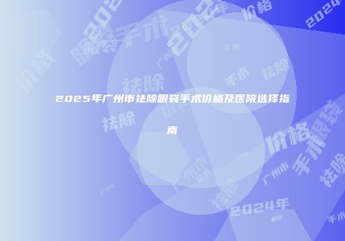 2025年广州市祛除眼袋手术价格及医院选择指南