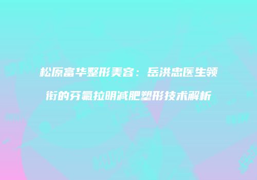 松原富华整形美容：岳洪忠医生领衔的芬氟拉明减肥塑形技术解析