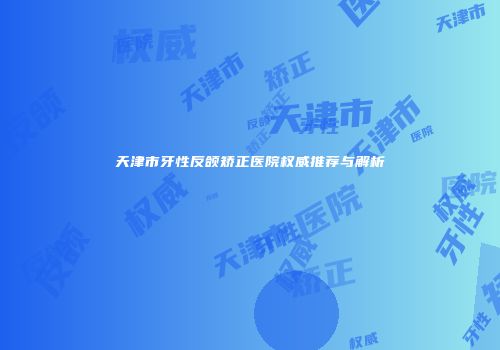 天津市牙性反颌矫正医院权威推荐与解析