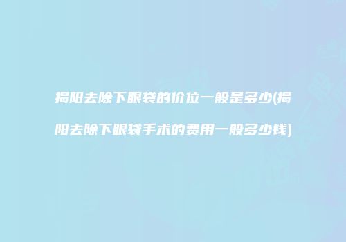 揭阳去除下眼袋的价位一般是多少(揭阳去除下眼袋手术的费用一般多少钱)