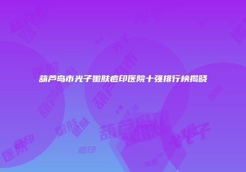 葫芦岛市光子嫩肤痘印医院十强排行榜揭晓