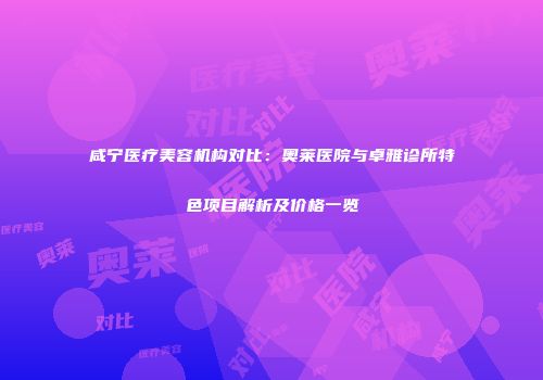 咸宁医疗美容机构对比：奥莱医院与卓雅诊所特色项目解析及价格一览