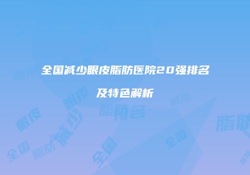 全国减少眼皮脂肪医院20强排名及特色解析