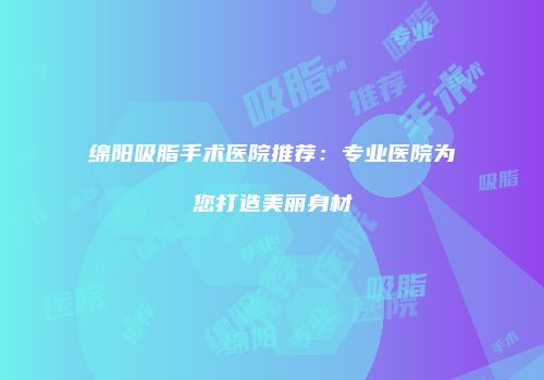 绵阳吸脂手术医院推荐：专业医院为您打造美丽身材