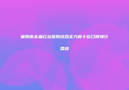 襄阳市去血红丝医院综合实力前十位口碑排行盘点