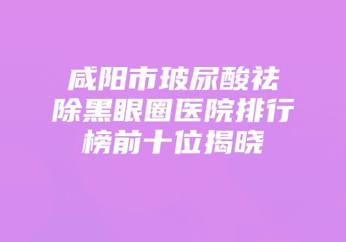 咸阳市玻尿酸祛除黑眼圈医院排行榜前十位揭晓