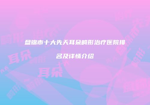 盘锦市十大先天耳朵畸形治疗医院排名及详情介绍