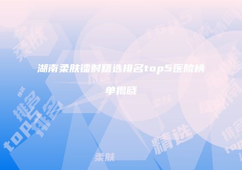 湖南柔肤镭射精选排名top5医院榜单揭晓
