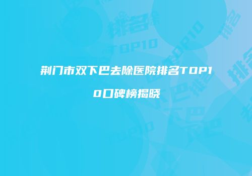 荆门市双下巴去除医院排名TOP10口碑榜揭晓
