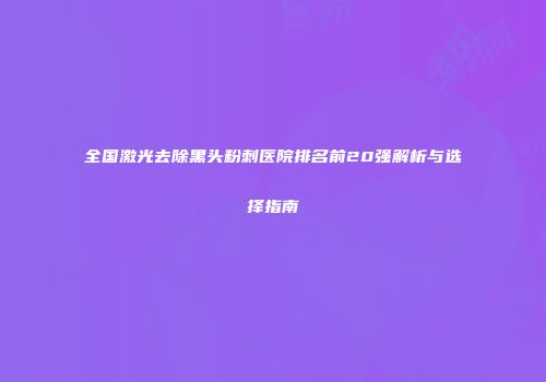 全国激光去除黑头粉刺医院排名前20强解析与选择指南