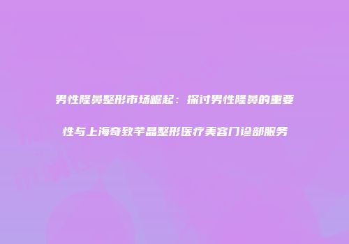 男性隆鼻整形市场崛起：探讨男性隆鼻的重要性与上海奇致芊晶整形医疗美容门诊部服务