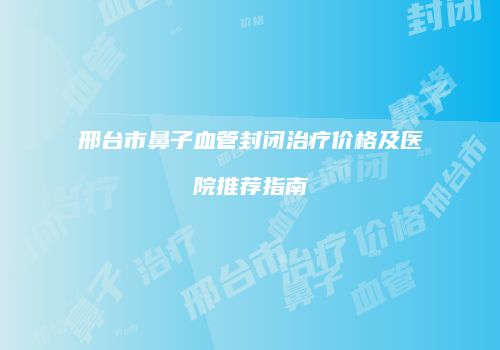 邢台市鼻子血管封闭治疗价格及医院推荐指南