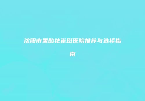 沈阳市果酸祛雀斑医院推荐与选择指南