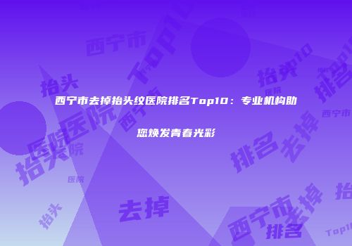 西宁市去掉抬头纹医院排名Top10：专业机构助您焕发青春光彩
