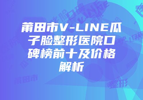 莆田市V-LINE瓜子脸整形医院口碑榜前十及价格解析