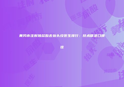 黄冈市注射玻尿酸去抬头纹医生排行：技术精湛口碑佳
