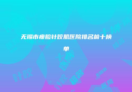 无锡市瘦脸针咬肌医院排名前十榜单