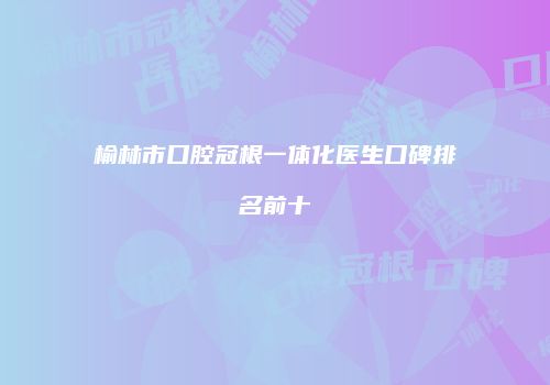 榆林市口腔冠根一体化医生口碑排名前十