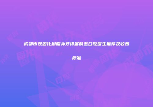 成都市双固化树脂补牙排名前五口腔医生推荐及收费标准