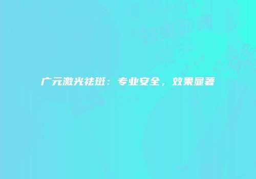 广元激光祛斑：专业安全，效果显著