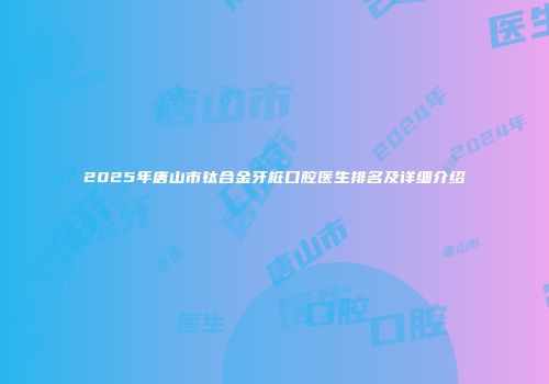 2025年唐山市钛合金牙桩口腔医生排名及详细介绍