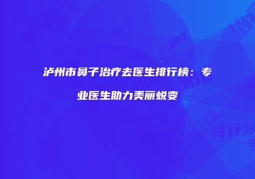 泸州市鼻子治疗去医生排行榜：专业医生助力美丽蜕变