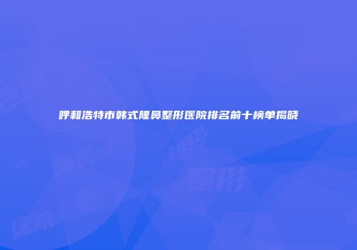 呼和浩特市韩式隆鼻整形医院排名前十榜单揭晓