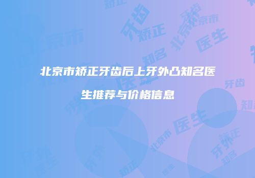 北京市矫正牙齿后上牙外凸知名医生推荐与价格信息